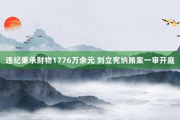 违纪秉承财物1776万余元 刘立宪纳贿案一审开庭