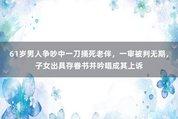 61岁男人争吵中一刀捅死老伴，一审被判无期，子女出具存眷书并吟唱成其上诉