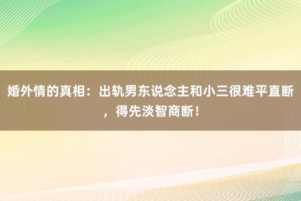 婚外情的真相：出轨男东说念主和小三很难平直断，得先淡智商断！