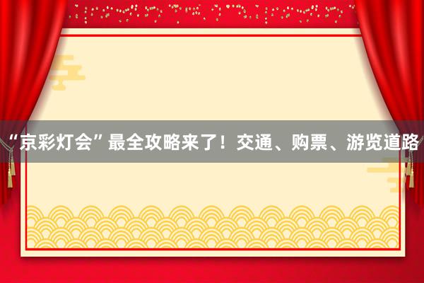 “京彩灯会”最全攻略来了！交通、购票、游览道路