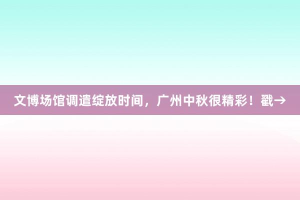 文博场馆调遣绽放时间，广州中秋很精彩！戳→