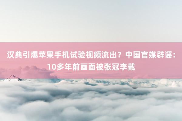 汉典引爆苹果手机试验视频流出？中国官媒辟谣：10多年前画面被张冠李戴