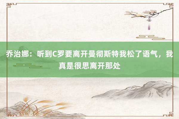 乔治娜：听到C罗要离开曼彻斯特我松了语气，我真是很思离开那处