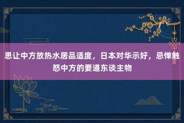 思让中方放热水居品适度，日本对华示好，忌惮触怒中方的要道东谈主物