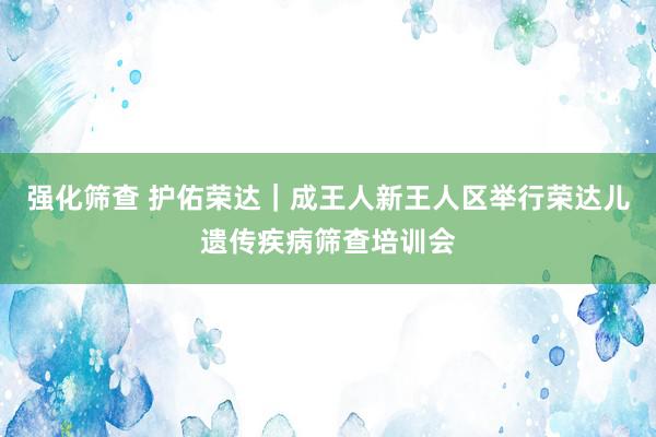 强化筛查 护佑荣达｜成王人新王人区举行荣达儿遗传疾病筛查培训会