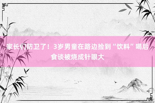 家长们防卫了！3岁男童在路边捡到“饮料”喝后食谈被烧成针眼大