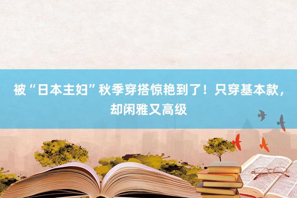 被“日本主妇”秋季穿搭惊艳到了！只穿基本款，却闲雅又高级