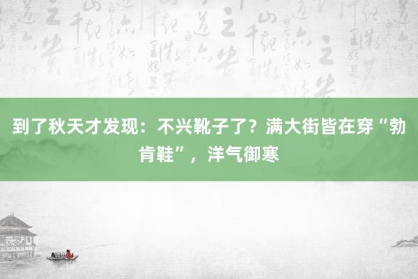 到了秋天才发现：不兴靴子了？满大街皆在穿“勃肯鞋”，洋气御寒