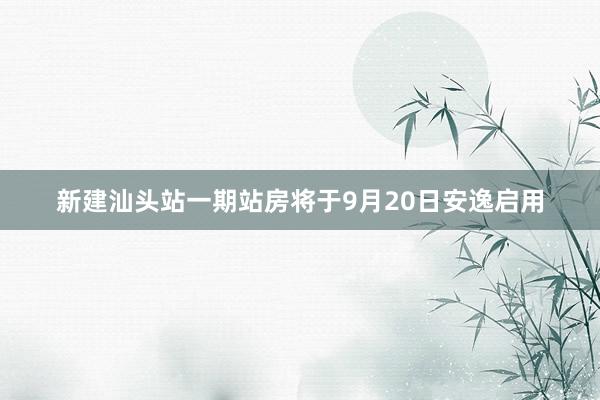 新建汕头站一期站房将于9月20日安逸启用