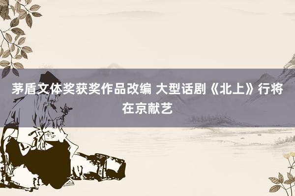 茅盾文体奖获奖作品改编 大型话剧《北上》行将在京献艺