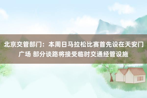 北京交管部门：本周日马拉松比赛首先设在天安门广场 部分谈路将接受临时交通经管设施