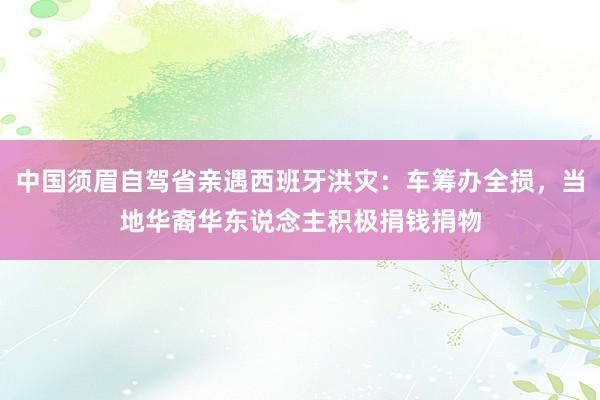 中国须眉自驾省亲遇西班牙洪灾：车筹办全损，当地华裔华东说念主积极捐钱捐物