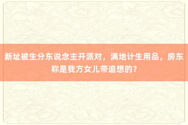 新址被生分东说念主开派对，满地计生用品，房东称是我方女儿带追想的？