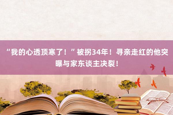 “我的心透顶寒了！”被拐34年！寻亲走红的他突曝与家东谈主决裂！