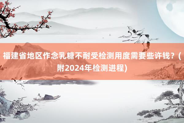 福建省地区作念乳糖不耐受检测用度需要些许钱？(附2024年检测进程)