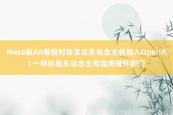 Meta前AR眼镜时势发达东说念主将加入OpenAI 一样机器东说念主和滥用硬件部门