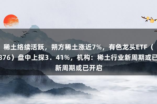 稀土络续活跃，朔方稀土涨近7%，有色龙头ETF（159876）盘中上探3．41%，机构：稀土行业新周期或已开启