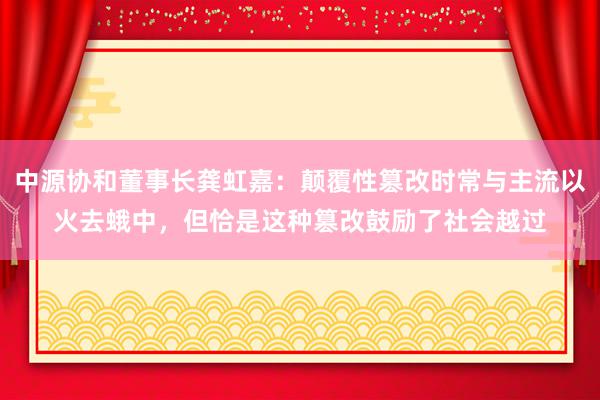 中源协和董事长龚虹嘉：颠覆性篡改时常与主流以火去蛾中，但恰是这种篡改鼓励了社会越过