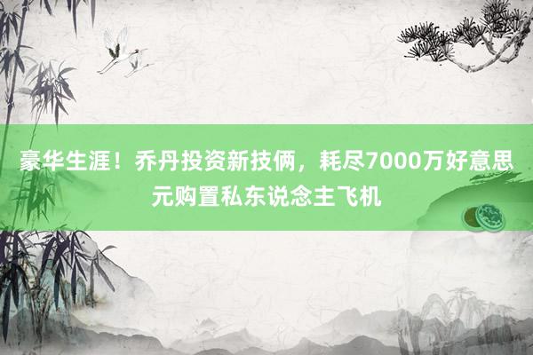 豪华生涯！乔丹投资新技俩，耗尽7000万好意思元购置私东说念主飞机