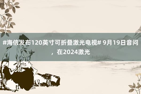 #海信发布120英寸可折叠激光电视# 9月19日音问，在2024激光