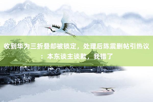 收到华为三折叠却被锁定，处理后陈震删帖引热议：本东谈主谈歉，我错了